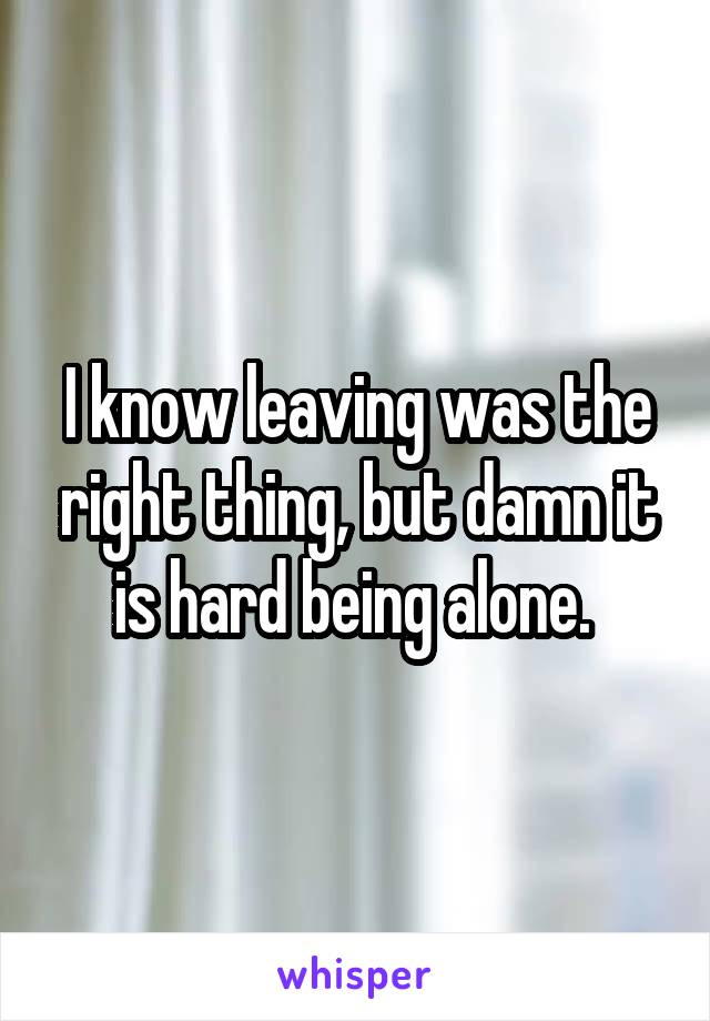 I know leaving was the right thing, but damn it is hard being alone. 