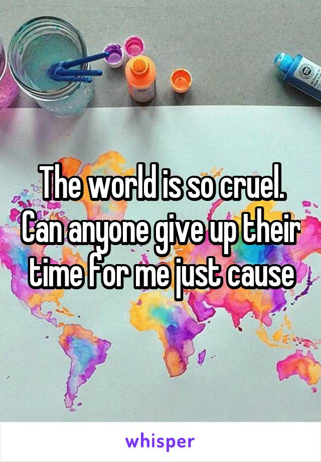 The world is so cruel. Can anyone give up their time for me just cause