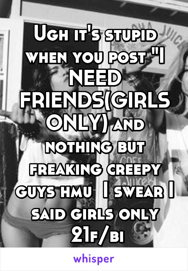 Ugh it's stupid when you post "I NEED FRIENDS(GIRLS ONLY) and nothing but freaking creepy guys hmu  I swear I said girls only
 21f/bi