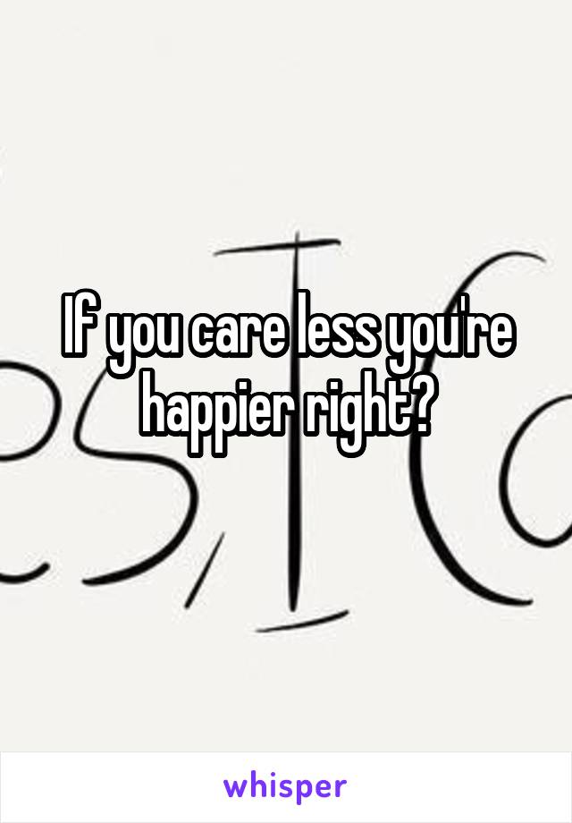 If you care less you're happier right?
