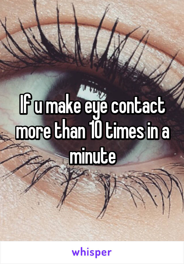If u make eye contact more than 10 times in a minute