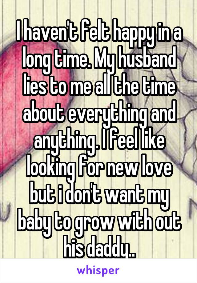 I haven't felt happy in a long time. My husband lies to me all the time about everything and anything. I feel like looking for new love but i don't want my baby to grow with out his daddy..