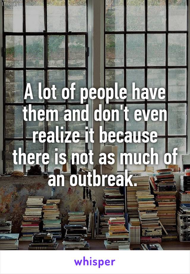 A lot of people have them and don't even realize it because there is not as much of an outbreak. 