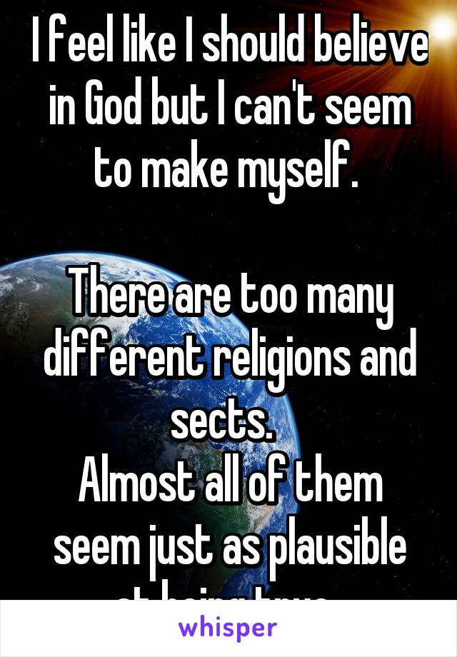 I feel like I should believe in God but I can't seem to make myself. 

There are too many different religions and sects.  
Almost all of them seem just as plausible at being true. 