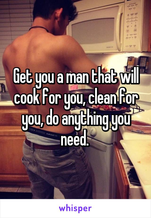 Get you a man that will cook for you, clean for you, do anything you need. 