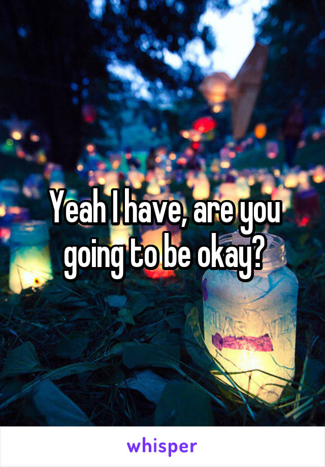 Yeah I have, are you going to be okay?