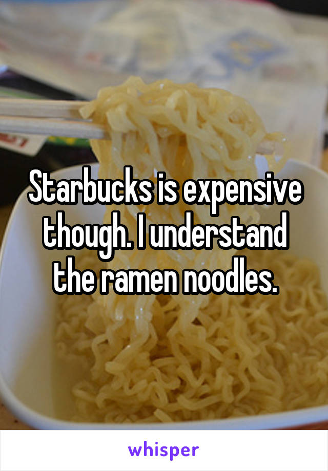 Starbucks is expensive though. I understand the ramen noodles.