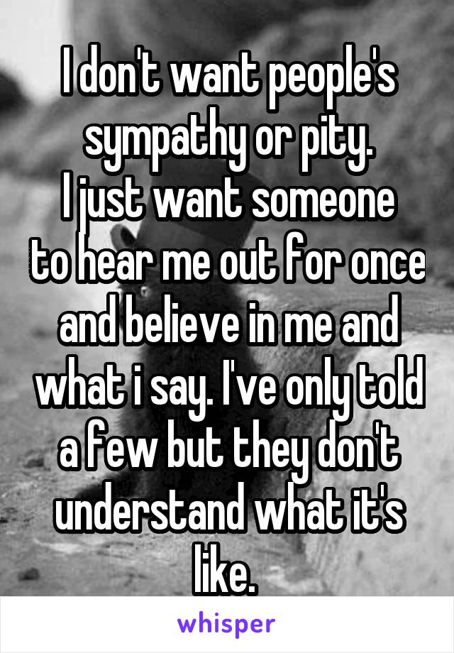I don't want people's sympathy or pity.
I just want someone to hear me out for once and believe in me and what i say. I've only told a few but they don't understand what it's like. 