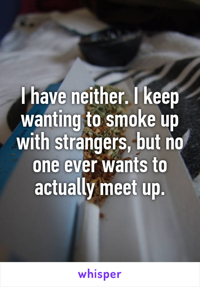 I have neither. I keep wanting to smoke up with strangers, but no one ever wants to actually meet up.