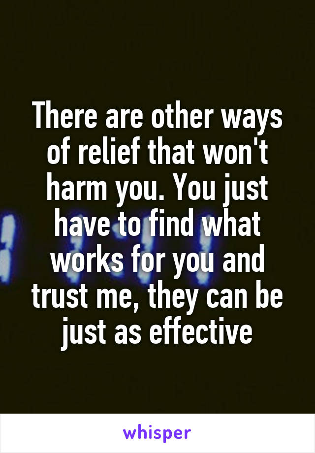 There are other ways of relief that won't harm you. You just have to find what works for you and trust me, they can be just as effective