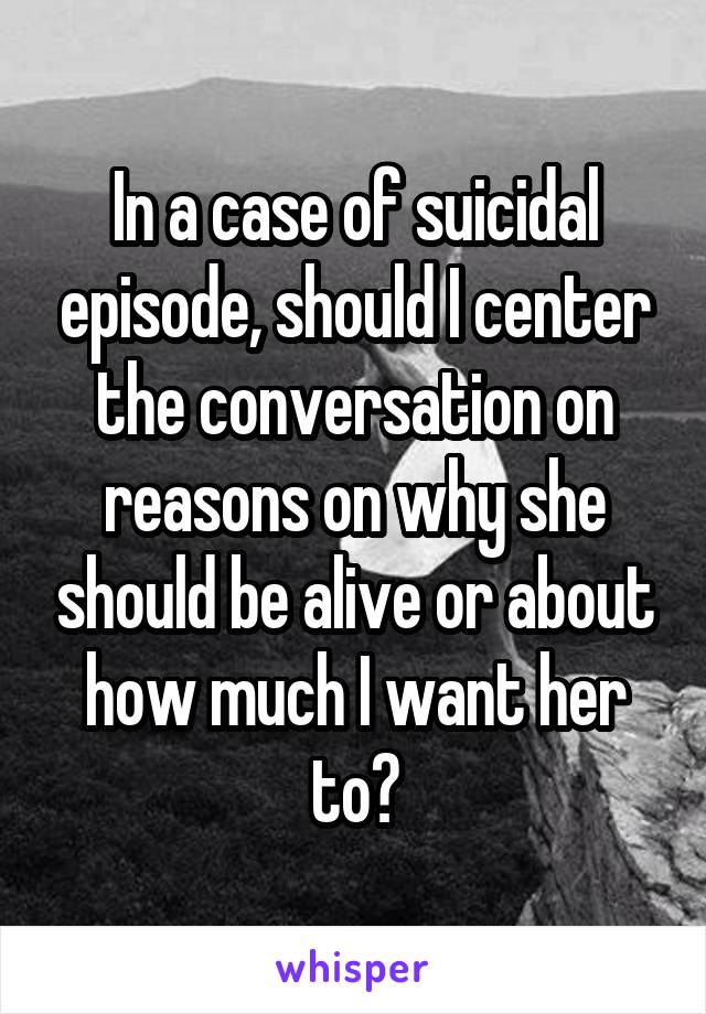 In a case of suicidal episode, should I center the conversation on reasons on why she should be alive or about how much I want her to?
