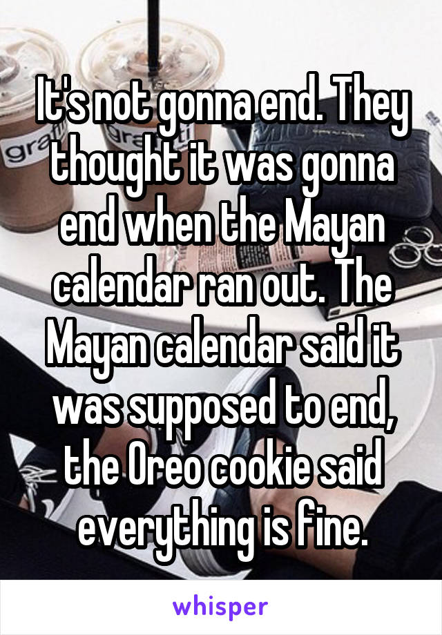 It's not gonna end. They thought it was gonna end when the Mayan calendar ran out. The Mayan calendar said it was supposed to end, the Oreo cookie said everything is fine.