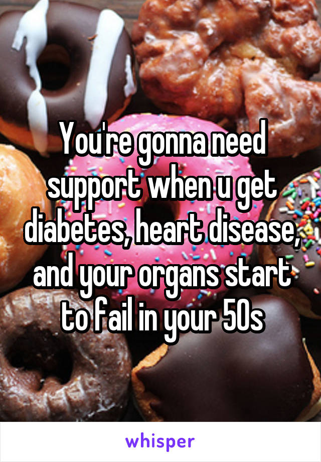 You're gonna need support when u get diabetes, heart disease, and your organs start to fail in your 50s