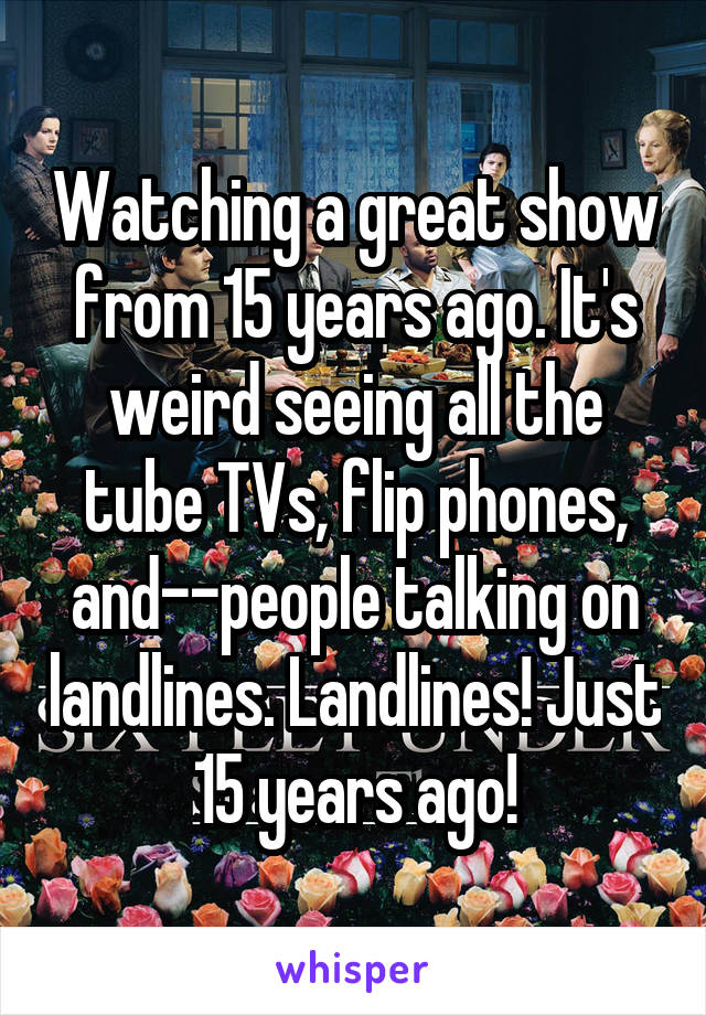 Watching a great show from 15 years ago. It's weird seeing all the tube TVs, flip phones, and--people talking on landlines. Landlines! Just 15 years ago!