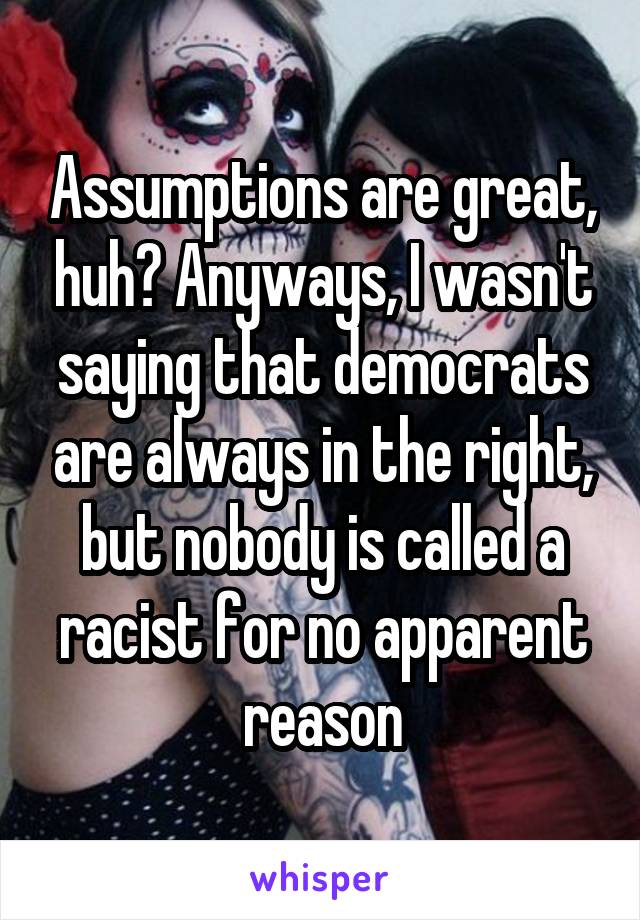 Assumptions are great, huh? Anyways, I wasn't saying that democrats are always in the right, but nobody is called a racist for no apparent reason