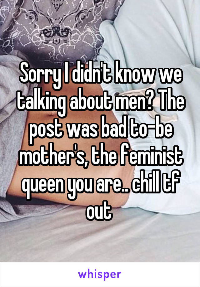 Sorry I didn't know we talking about men? The post was bad to-be mother's, the feminist queen you are.. chill tf out 
