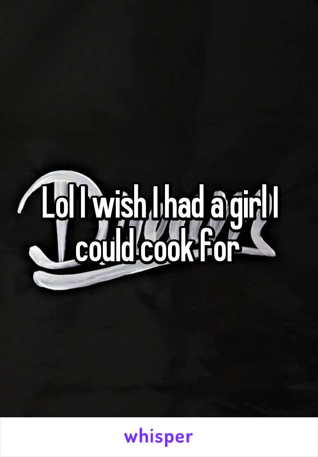 Lol I wish I had a girl I could cook for 