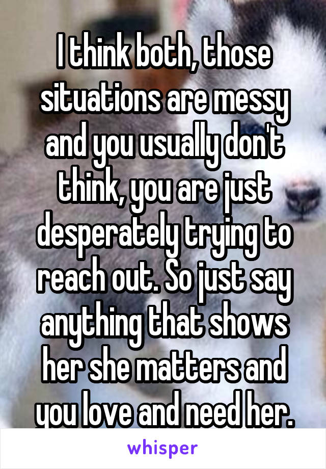 I think both, those situations are messy and you usually don't think, you are just desperately trying to reach out. So just say anything that shows her she matters and you love and need her.