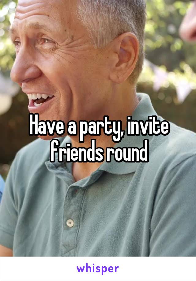 Have a party, invite friends round