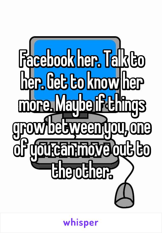 Facebook her. Talk to her. Get to know her more. Maybe if things grow between you, one of you can move out to the other.