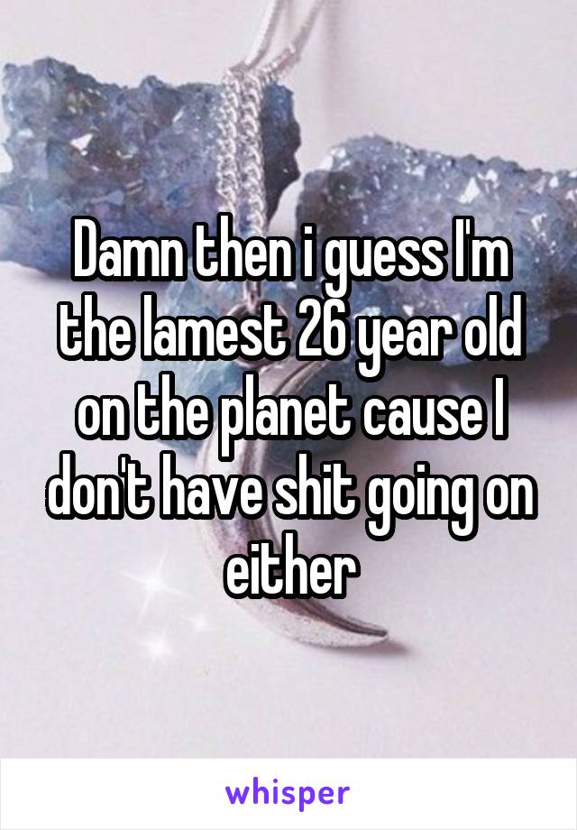 Damn then i guess I'm the lamest 26 year old on the planet cause I don't have shit going on either