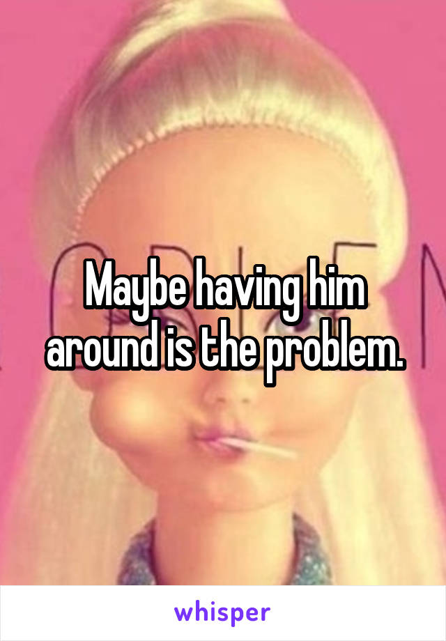 Maybe having him around is the problem.