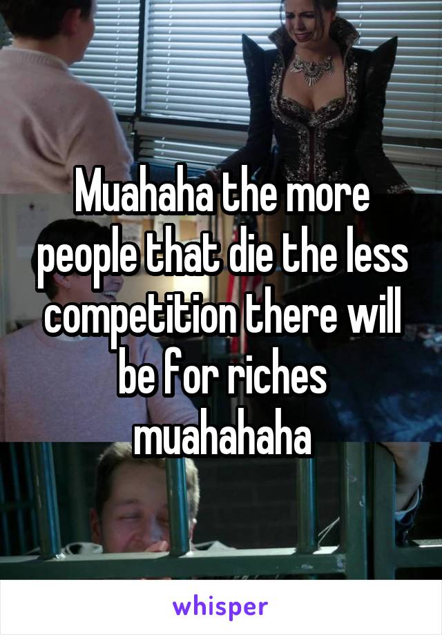 Muahaha the more people that die the less competition there will be for riches muahahaha
