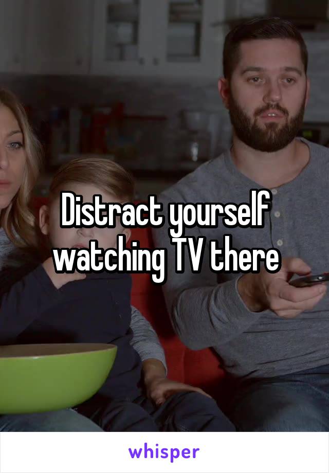 Distract yourself watching TV there