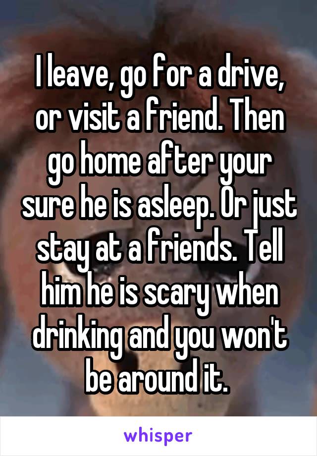 I leave, go for a drive, or visit a friend. Then go home after your sure he is asleep. Or just stay at a friends. Tell him he is scary when drinking and you won't be around it. 