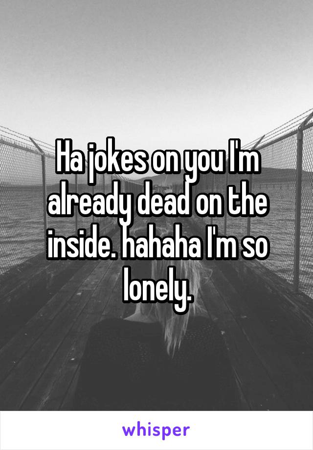 Ha jokes on you I'm already dead on the inside. hahaha I'm so lonely.