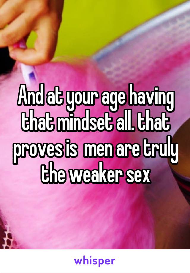 And at your age having that mindset all. that proves is  men are truly the weaker sex