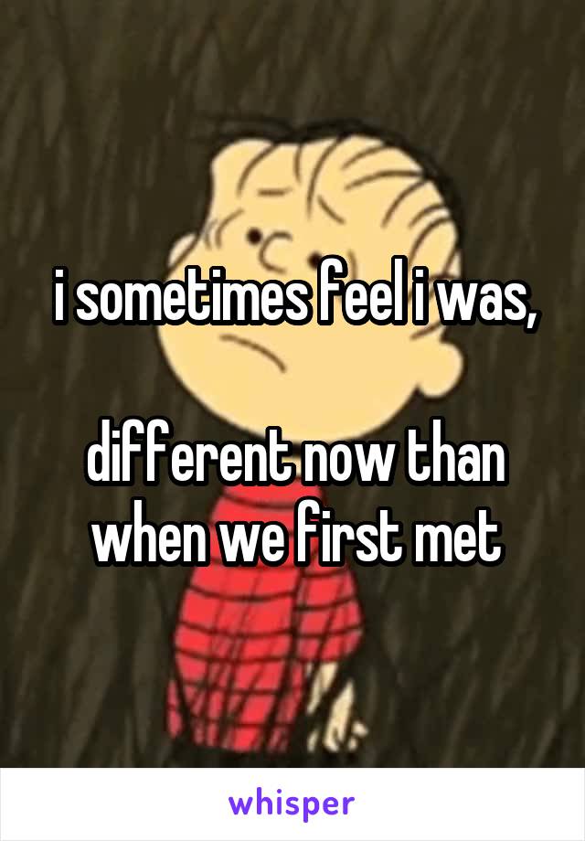 i sometimes feel i was,

different now than when we first met