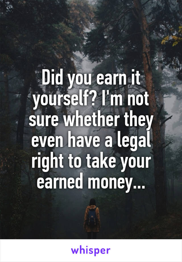 Did you earn it yourself? I'm not
sure whether they
even have a legal
right to take your
earned money...