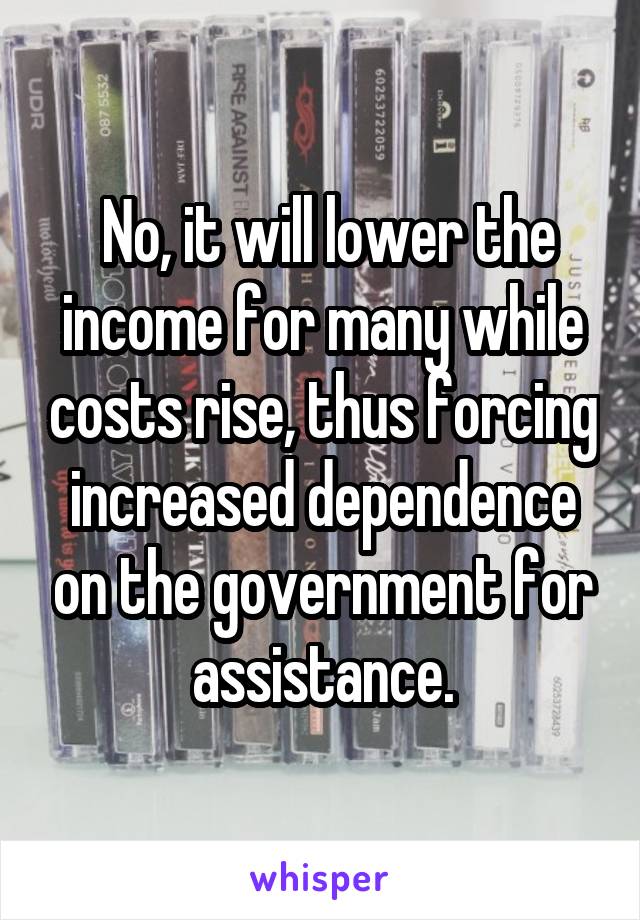  No, it will lower the income for many while costs rise, thus forcing increased dependence on the government for assistance.