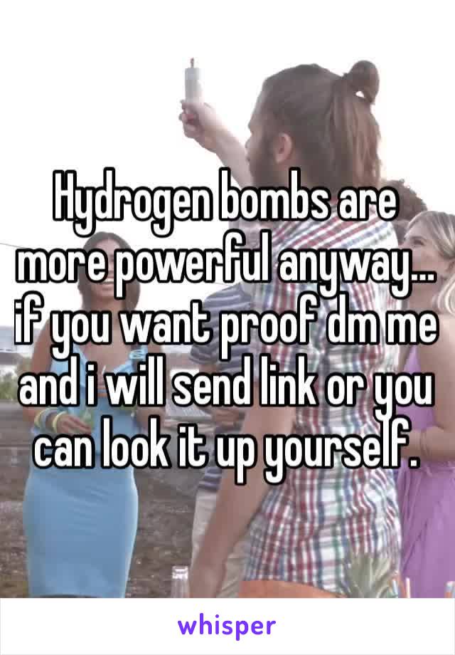 Hydrogen bombs are more powerful anyway… if you want proof dm me and i will send link or you can look it up yourself. 