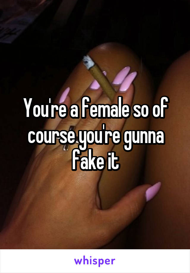 You're a female so of course you're gunna fake it