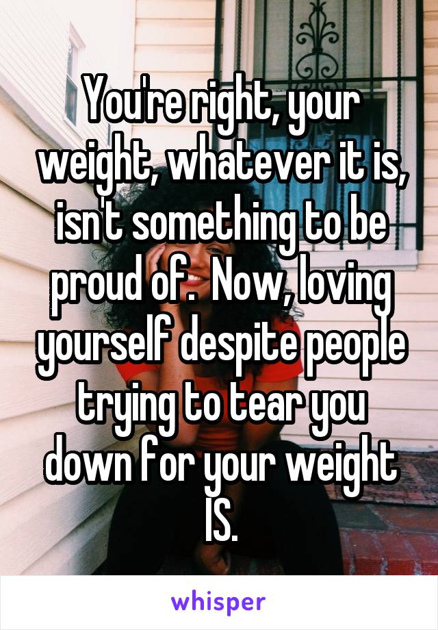 You're right, your weight, whatever it is, isn't something to be proud of.  Now, loving yourself despite people trying to tear you down for your weight IS.