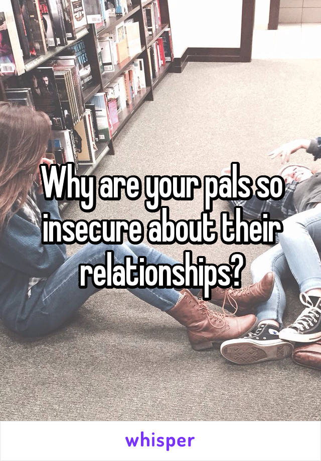 Why are your pals so insecure about their relationships?
