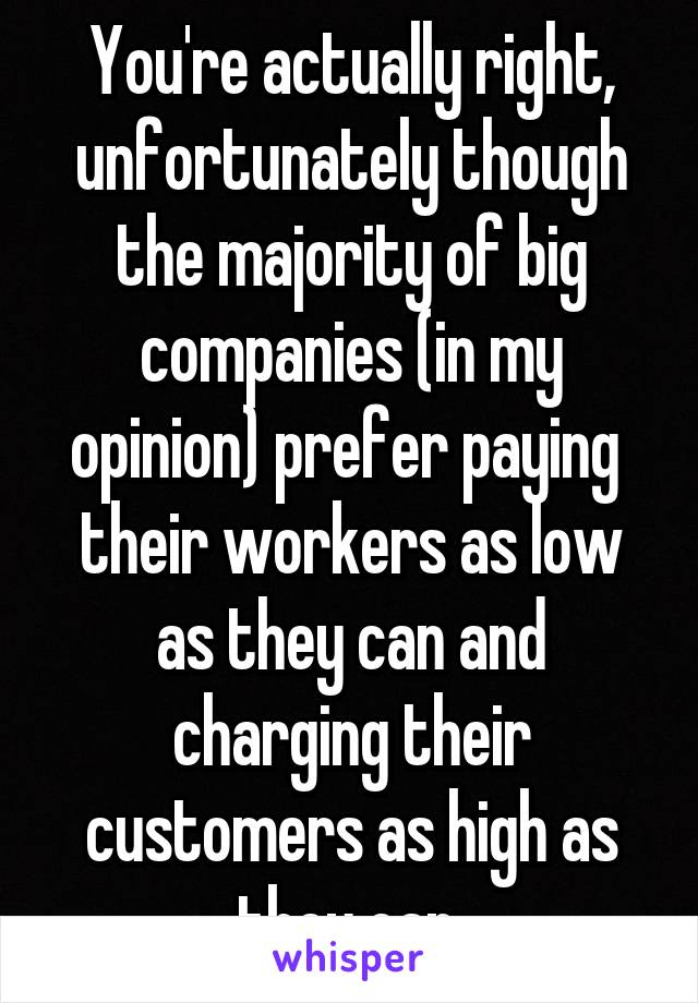 You're actually right, unfortunately though the majority of big companies (in my opinion) prefer paying  their workers as low as they can and charging their customers as high as they can.