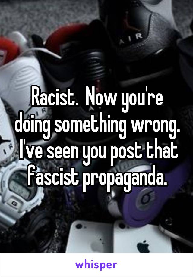 Racist.  Now you're doing something wrong.  I've seen you post that fascist propaganda.