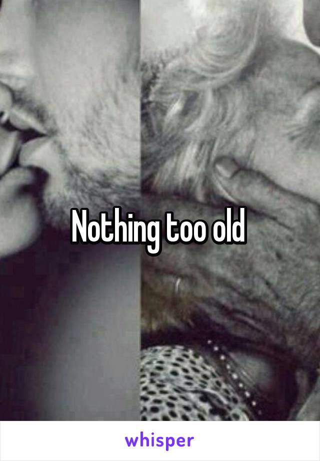 Nothing too old 