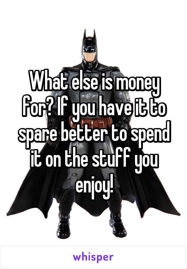 What else is money for? If you have it to spare better to spend it on the stuff you enjoy!