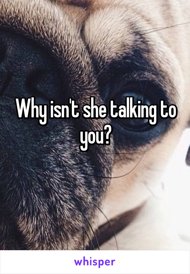 Why isn't she talking to you?
