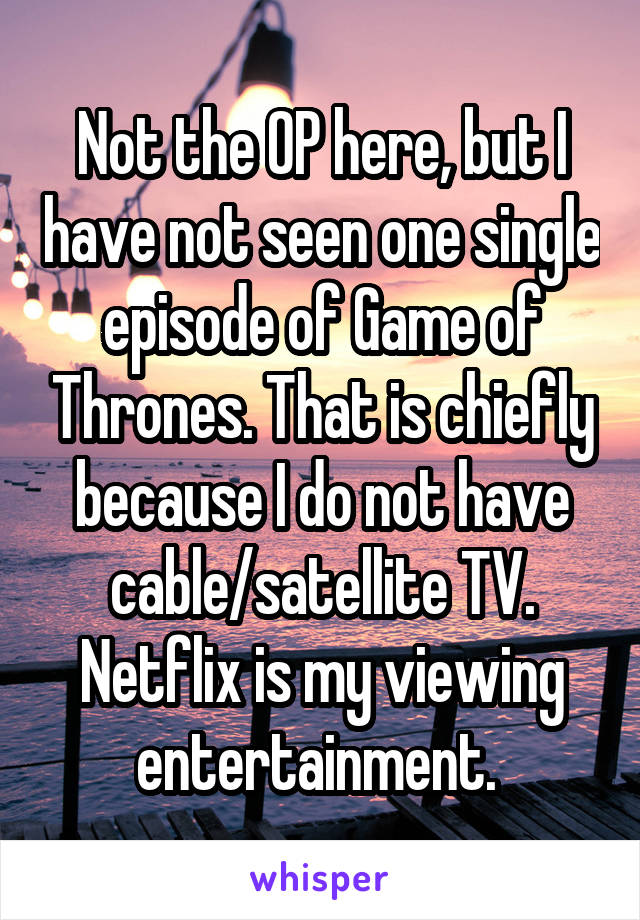 Not the OP here, but I have not seen one single episode of Game of Thrones. That is chiefly because I do not have cable/satellite TV. Netflix is my viewing entertainment. 