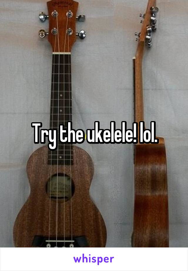 Try the ukelele! lol.