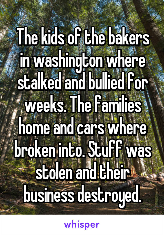 The kids of the bakers in washington where stalked and bullied for weeks. The families home and cars where broken into. Stuff was stolen and their business destroyed.