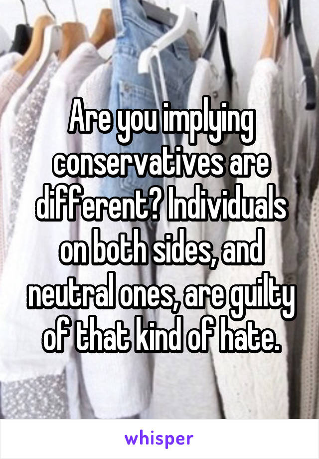 Are you implying conservatives are different? Individuals on both sides, and neutral ones, are guilty of that kind of hate.