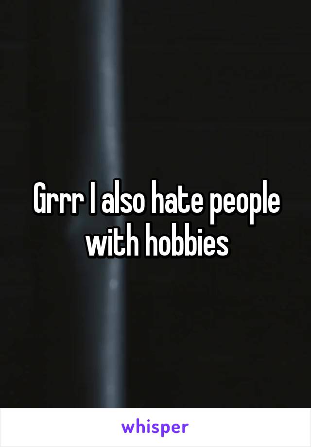 Grrr I also hate people with hobbies