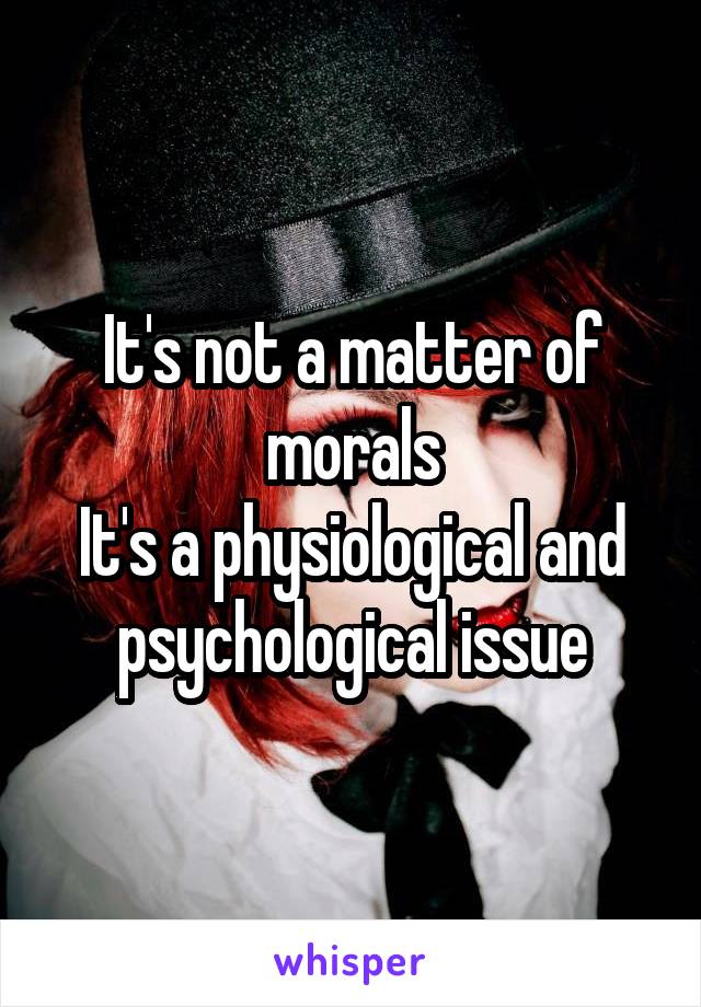 It's not a matter of morals
It's a physiological and psychological issue