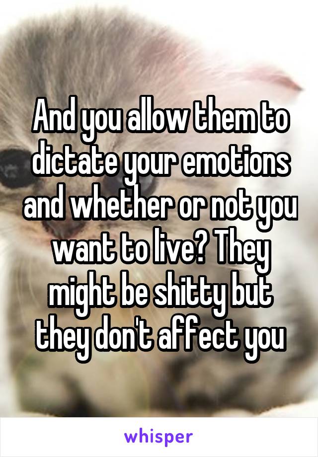 And you allow them to dictate your emotions and whether or not you want to live? They might be shitty but they don't affect you